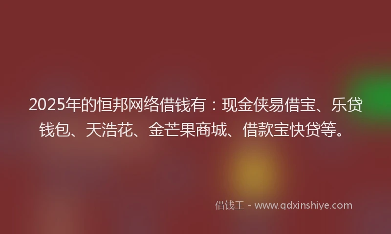 2025年的恒邦网络借钱有：现金侠易借宝、乐贷钱包、天浩花、金芒果商城、借款宝快贷等。