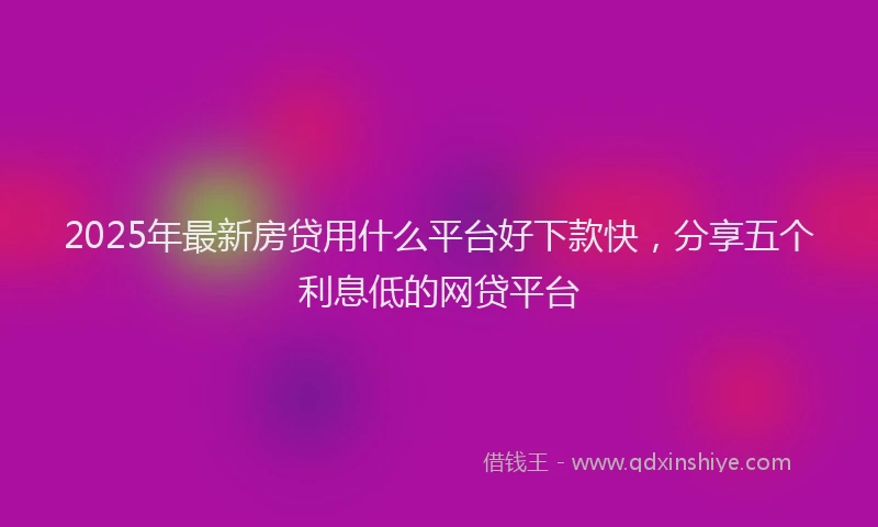 2025年最新房贷用什么平台好下款快，分享五个利息低的网贷平台