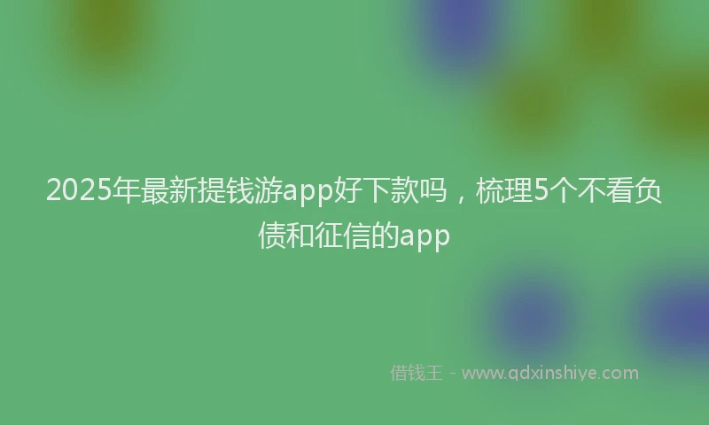 2025年最新提钱游app好下款吗，梳理5个不看负债和征信的app