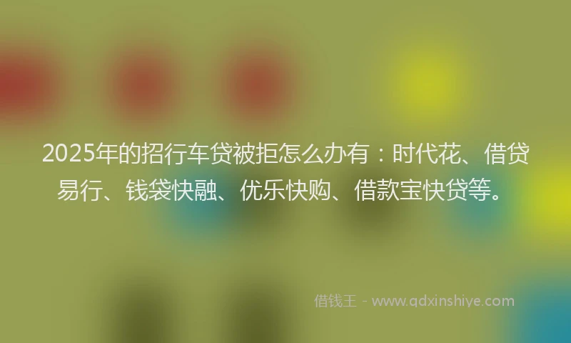 2025年的招行车贷被拒怎么办有：时代花、借贷易行、钱袋快融、优乐快购、借款宝快贷等。