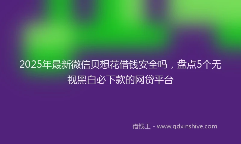2025年最新微信贝想花借钱安全吗，盘点5个无视黑白必下款的网贷平台