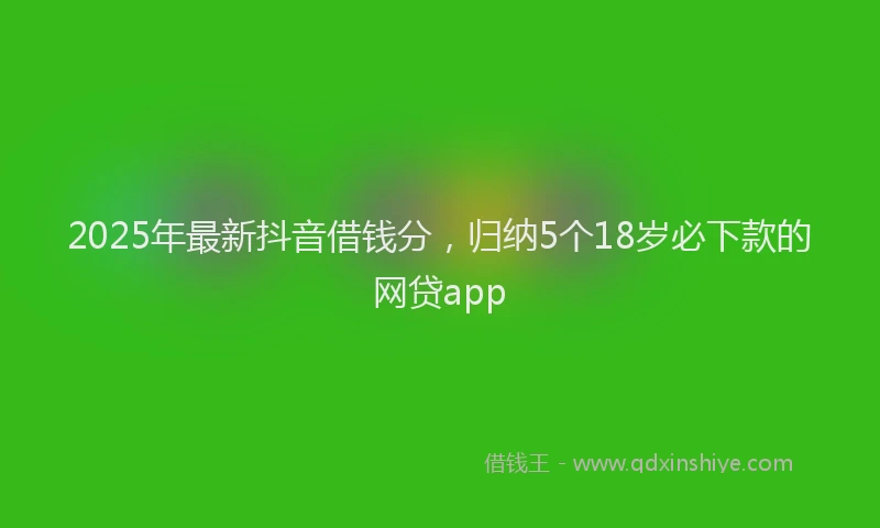 2025年最新抖音借钱分，归纳5个18岁必下款的网贷app