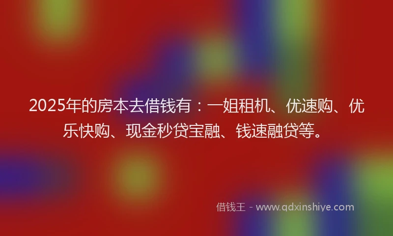 2025年的房本去借钱有：一姐租机、优速购、优乐快购、现金秒贷宝融、钱速融贷等。