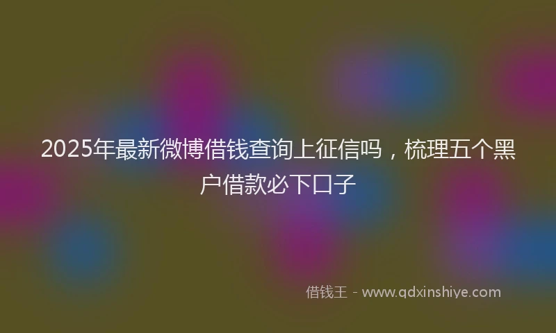 2025年最新微博借钱查询上征信吗，梳理五个黑户借款必下口子