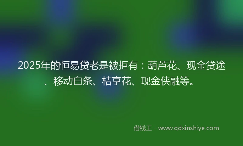 2025年的恒易贷老是被拒有：葫芦花、现金贷途、移动白条、桔享花、现金侠融等。