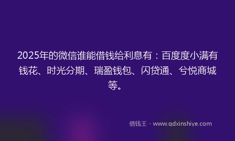 2025年的微信谁能借钱给利息有：百度度小满有钱花、时光分期、瑞盈钱包、闪贷通、兮悦商城等。