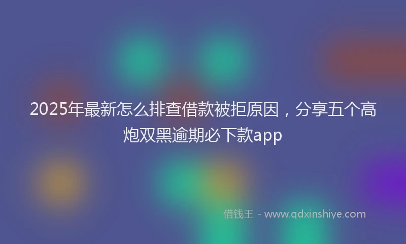 2025年最新怎么排查借款被拒原因，分享五个高炮双黑逾期必下款app