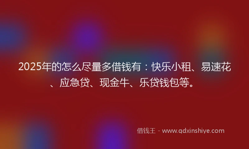 2025年的怎么尽量多借钱有：快乐小租、易速花、应急贷、现金牛、乐贷钱包等。