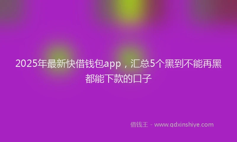 2025年最新快借钱包app，汇总5个黑到不能再黑都能下款的口子