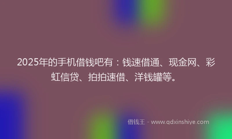 2025年的手机借钱吧有：钱速借通、现金网、彩虹信贷、拍拍速借、洋钱罐等。