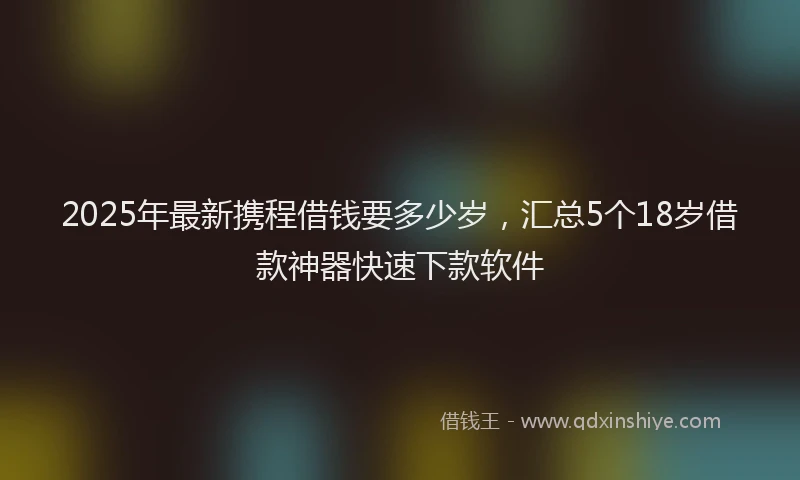 2025年最新携程借钱要多少岁，汇总5个18岁借款神器快速下款软件
