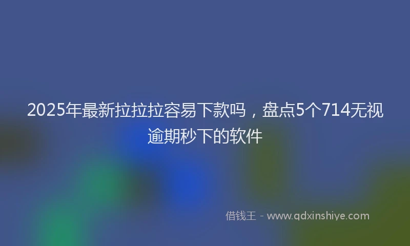 2025年最新拉拉拉容易下款吗，盘点5个714无视逾期秒下的软件