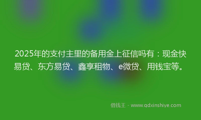 2025年的支付主里的备用金上征信吗有：现金快易贷、东方易贷、鑫享租物、e微贷、用钱宝等。