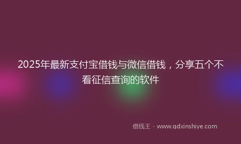 2025年最新支付宝借钱与微信借钱，分享五个不看征信查询的软件