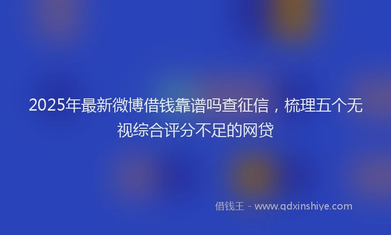 2025年最新微博借钱靠谱吗查征信，梳理五个无视综合评分不足的网贷
