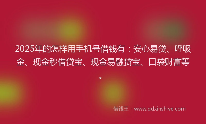 2025年的怎样用手机号借钱有：安心易贷、呼吸金、现金秒借贷宝、现金易融贷宝、口袋财富等。