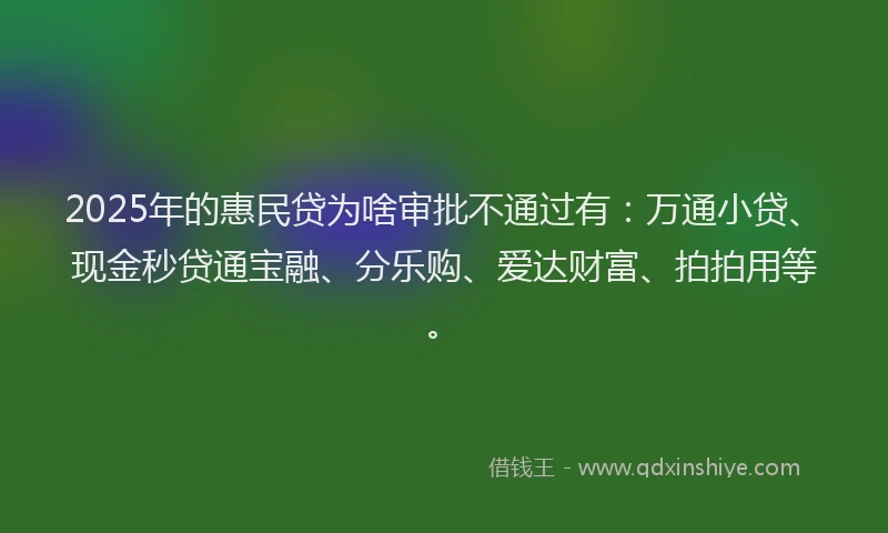 2025年的惠民贷为啥审批不通过有：万通小贷、现金秒贷通宝融、分乐购、爱达财富、拍拍用等。