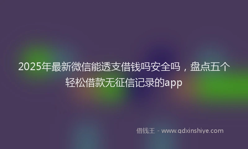 2025年最新微信能透支借钱吗安全吗，盘点五个轻松借款无征信记录的app