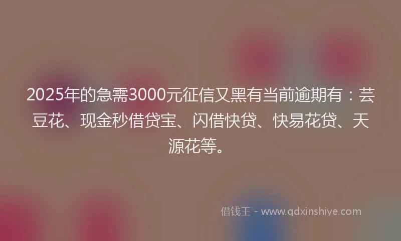 2025年的急需3000元征信又黑有当前逾期有：芸豆花、现金秒借贷宝、闪借快贷、快易花贷、天源花等。