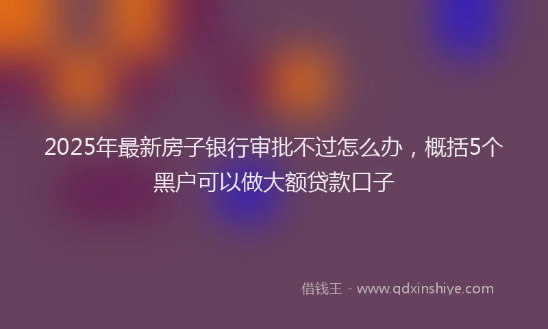 2025年最新房子银行审批不过怎么办，概括5个黑户可以做大额贷款口子
