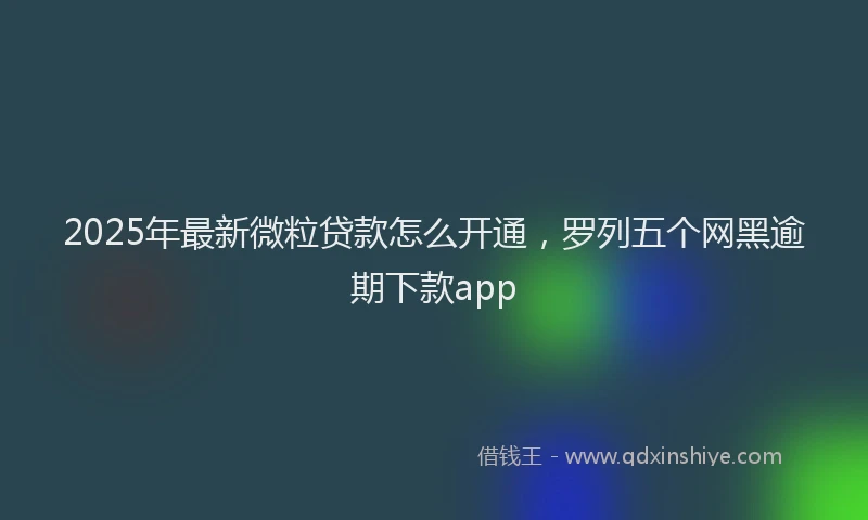 2025年最新微粒贷款怎么开通，罗列五个网黑逾期下款app