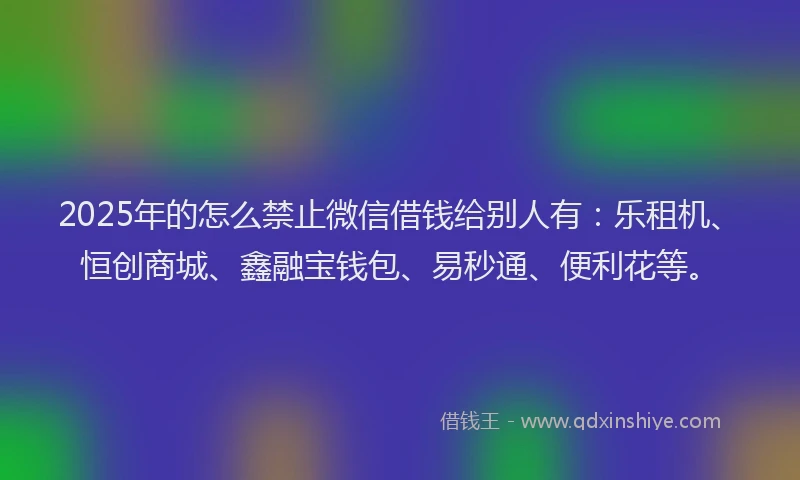 2025年的怎么禁止微信借钱给别人有：乐租机、恒创商城、鑫融宝钱包、易秒通、便利花等。