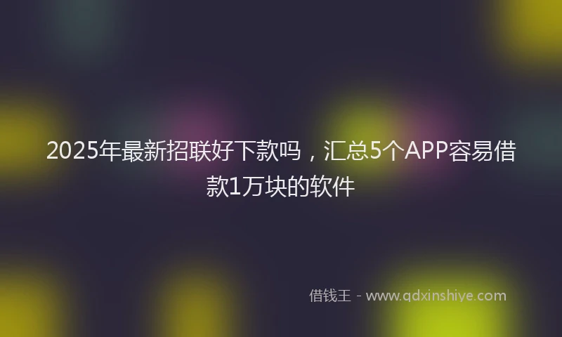 2025年最新招联好下款吗，汇总5个APP容易借款1万块的软件
