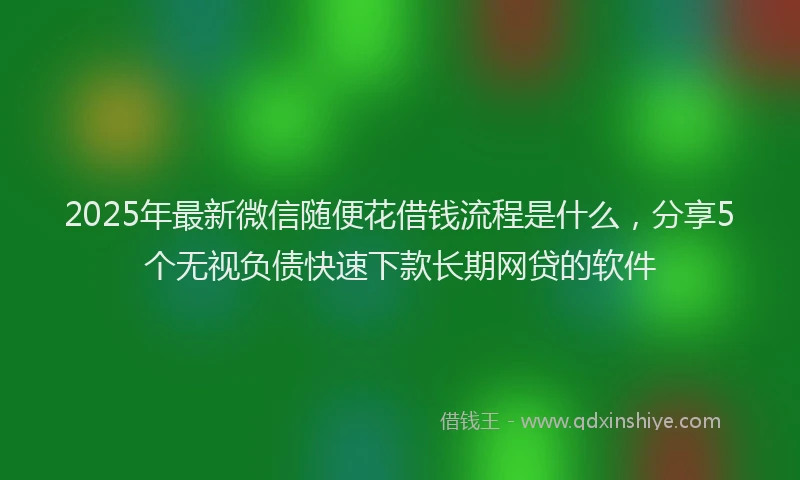 2025年最新微信随便花借钱流程是什么，分享5个无视负债快速下款长期网贷的软件