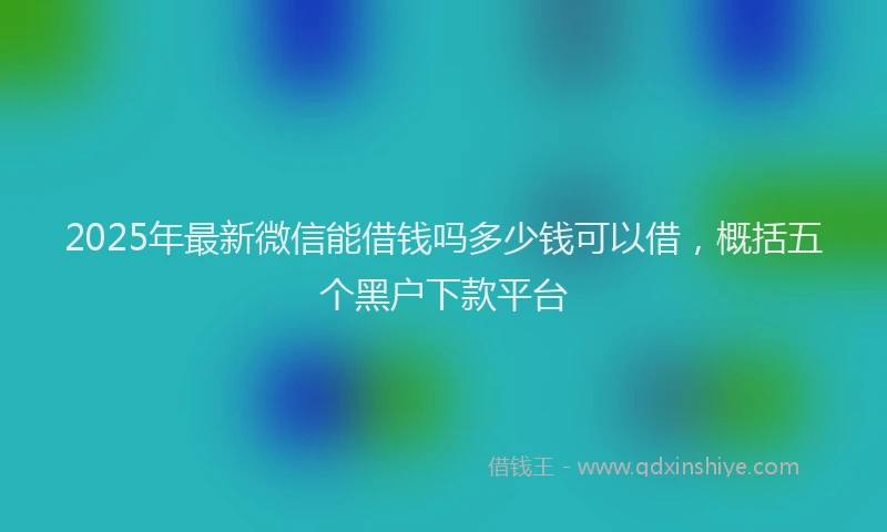 2025年最新微信能借钱吗多少钱可以借，概括五个黑户下款平台