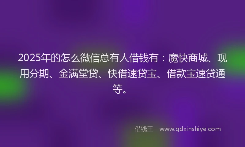 2025年的怎么微信总有人借钱有：魔快商城、现用分期、金满堂贷、快借速贷宝、借款宝速贷通等。