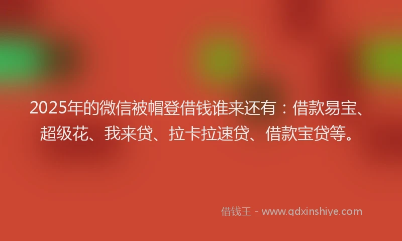 2025年的微信被帽登借钱谁来还有：借款易宝、超级花、我来贷、拉卡拉速贷、借款宝贷等。