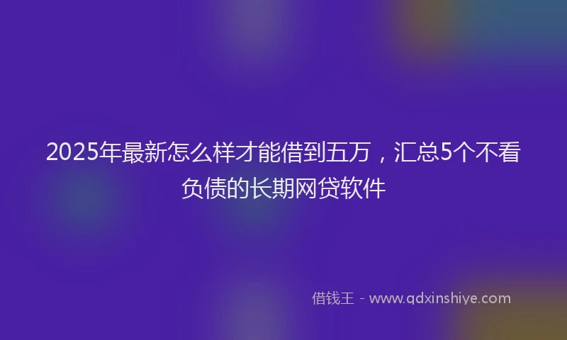 2025年最新怎么样才能借到五万，汇总5个不看负债的长期网贷软件
