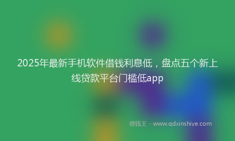 2025年最新手机软件借钱利息低，盘点五个新上线贷款平台门槛低app