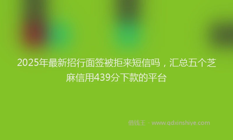 2025年最新招行面签被拒来短信吗，汇总五个芝麻信用439分下款的平台