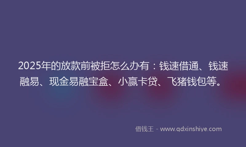 2025年的放款前被拒怎么办有：钱速借通、钱速融易、现金易融宝盒、小赢卡贷、飞猪钱包等。