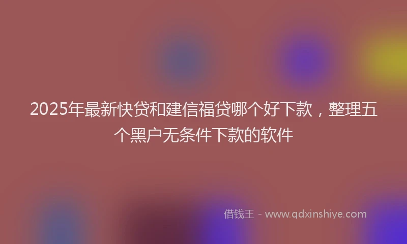 2025年最新快贷和建信福贷哪个好下款，整理五个黑户无条件下款的软件