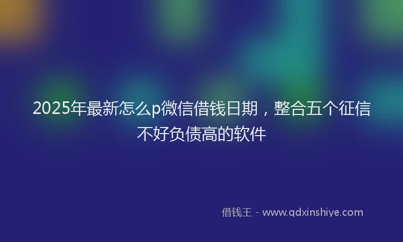 2025年最新怎么p微信借钱日期，整合五个征信不好负债高的软件