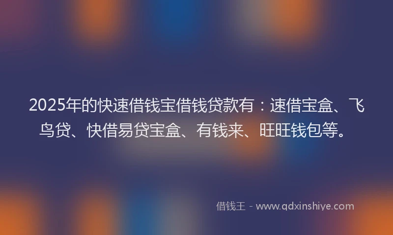 2025年的快速借钱宝借钱贷款有：速借宝盒、飞鸟贷、快借易贷宝盒、有钱来、旺旺钱包等。