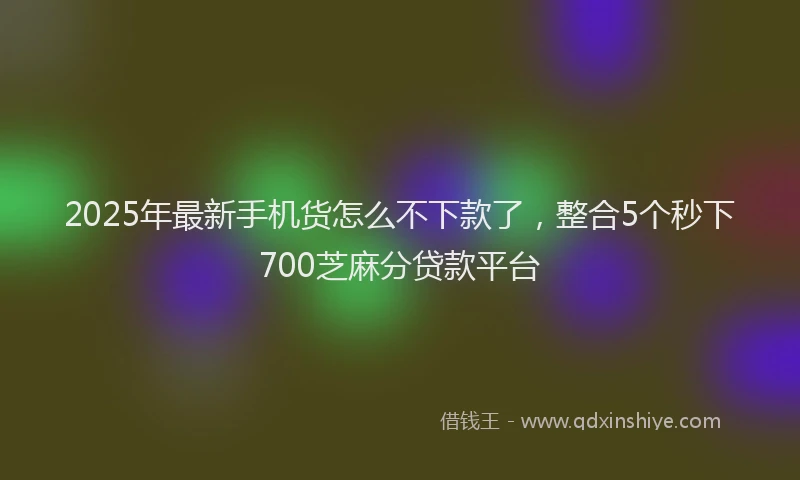 2025年最新手机货怎么不下款了，整合5个秒下700芝麻分贷款平台