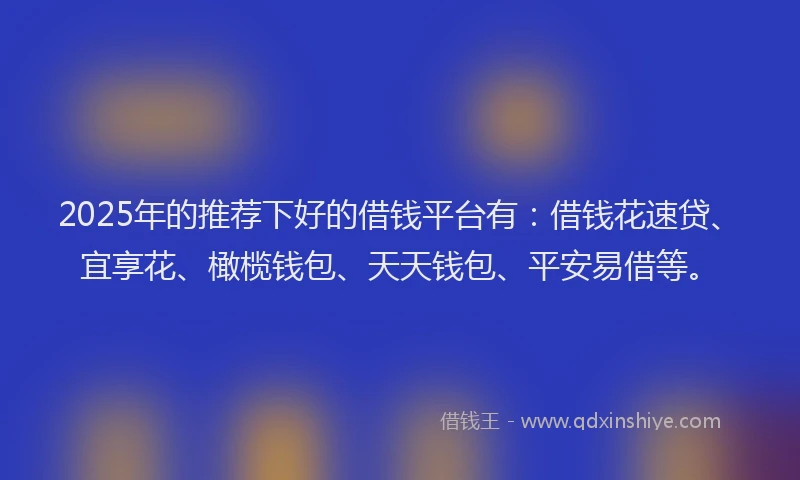 2025年的推荐下好的借钱平台有：借钱花速贷、宜享花、橄榄钱包、天天钱包、平安易借等。