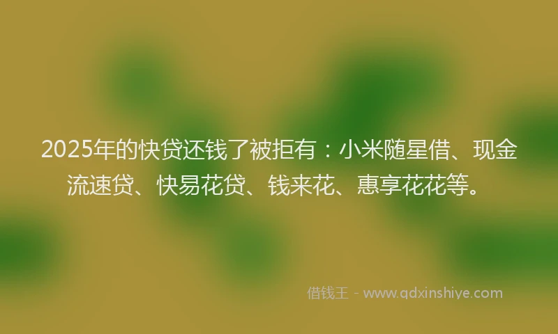 2025年的快贷还钱了被拒有：小米随星借、现金流速贷、快易花贷、钱来花、惠享花花等。