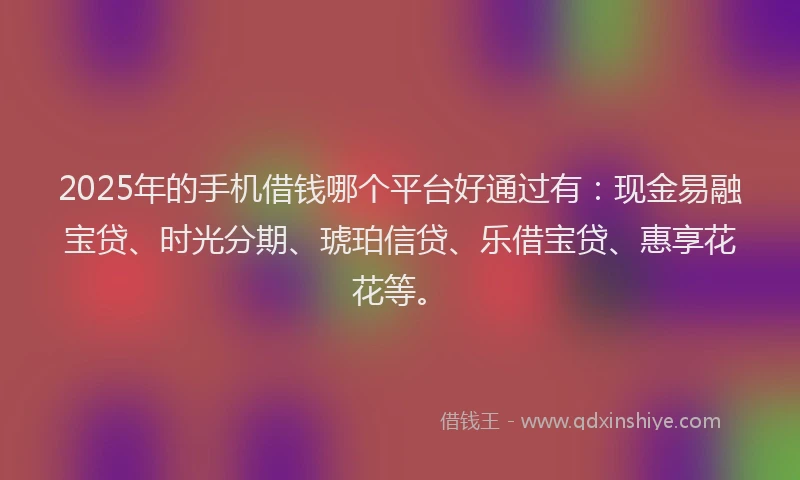 2025年的手机借钱哪个平台好通过有:现金易融宝贷、时光分期、琥珀信贷、乐借宝贷、惠享花花等。