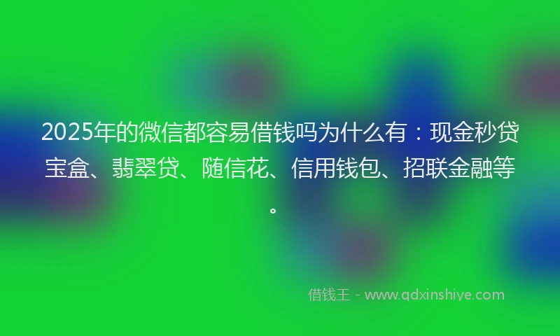 2025年的微信都容易借钱吗为什么有：现金秒贷宝盒、翡翠贷、随信花、信用钱包、招联金融等。