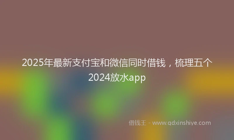2025年最新支付宝和微信同时借钱，梳理五个2024放水app