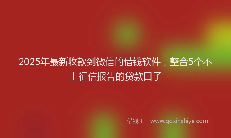 2025年最新收款到微信的借钱软件，整合5个不上征信报告的贷款口子