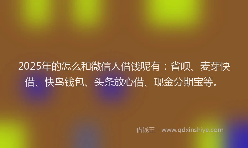 2025年的怎么和微信人借钱呢有：省呗、麦芽快借、快鸟钱包、头条放心借、现金分期宝等。
