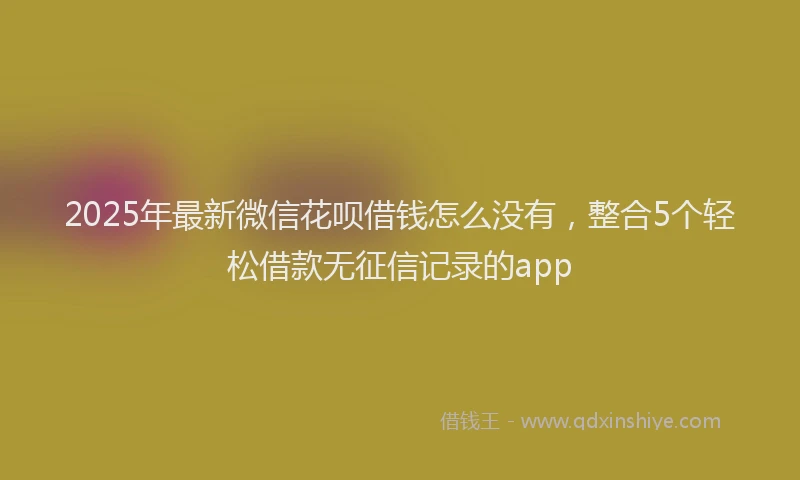 2025年最新微信花呗借钱怎么没有，整合5个轻松借款无征信记录的app