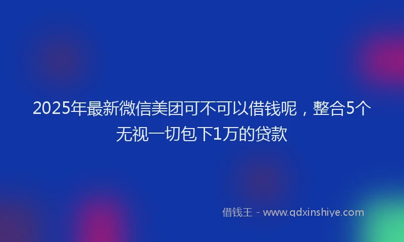 2025年最新微信美团可不可以借钱呢，整合5个无视一切包下1万的贷款