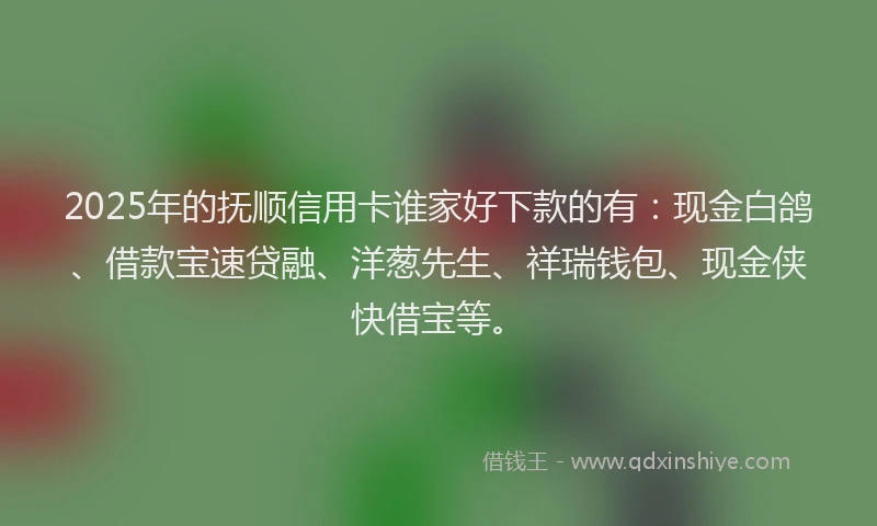 2025年的抚顺信用卡谁家好下款的有：现金白鸽、借款宝速贷融、洋葱先生、祥瑞钱包、现金侠快借宝等。