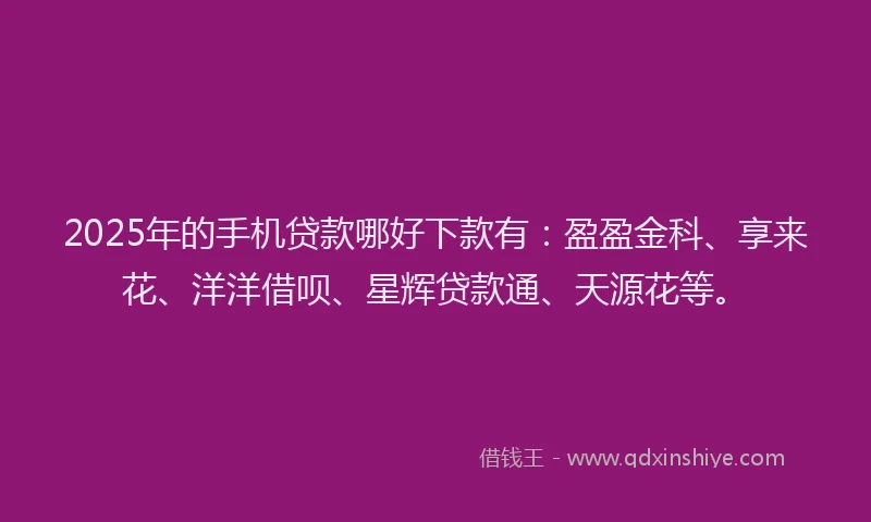 2025年的手机贷款哪好下款有：盈盈金科、享来花、洋洋借呗、星辉贷款通、天源花等。